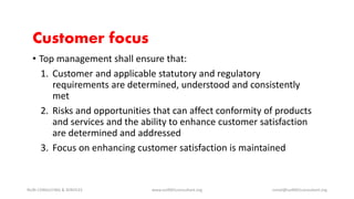 Customer focus
• Top management shall ensure that:
1. Customer and applicable statutory and regulatory
requirements are determined, understood and consistently
met
2. Risks and opportunities that can affect conformity of products
and services and the ability to enhance customer satisfaction
are determined and addressed
3. Focus on enhancing customer satisfaction is maintained
NURI CONSULTING & SERVICES www.iso9001consultant.org ismail@iso9001consultant.org
 