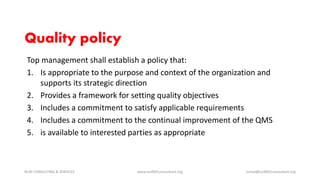 Quality policy
Top management shall establish a policy that:
1. Is appropriate to the purpose and context of the organization and
supports its strategic direction
2. Provides a framework for setting quality objectives
3. Includes a commitment to satisfy applicable requirements
4. Includes a commitment to the continual improvement of the QMS
5. is available to interested parties as appropriate
NURI CONSULTING & SERVICES www.iso9001consultant.org ismail@iso9001consultant.org
 