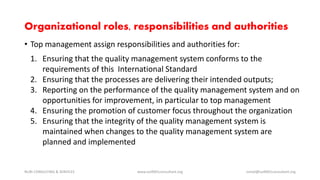Organizational roles, responsibilities and authorities
• Top management assign responsibilities and authorities for:
1. Ensuring that the quality management system conforms to the
requirements of this International Standard
2. Ensuring that the processes are delivering their intended outputs;
3. Reporting on the performance of the quality management system and on
opportunities for improvement, in particular to top management
4. Ensuring the promotion of customer focus throughout the organization
5. Ensuring that the integrity of the quality management system is
maintained when changes to the quality management system are
planned and implemented
NURI CONSULTING & SERVICES www.iso9001consultant.org ismail@iso9001consultant.org
 