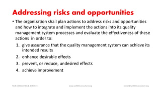 Addressing risks and opportunities
• The organization shall plan actions to address risks and opportunities
and how to integrate and implement the actions into its quality
management system processes and evaluate the effectiveness of these
actions in order to:
1. give assurance that the quality management system can achieve its
intended results
2. enhance desirable effects
3. prevent, or reduce, undesired effects
4. achieve improvement
NURI CONSULTING & SERVICES www.iso9001consultant.org ismail@iso9001consultant.org
 