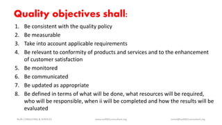Quality objectives shall:
1. Be consistent with the quality policy
2. Be measurable
3. Take into account applicable requirements
4. Be relevant to conformity of products and services and to the enhancement
of customer satisfaction
5. Be monitored
6. Be communicated
7. Be updated as appropriate
8. Be defined in terms of what will be done, what resources will be required,
who will be responsible, when ii will be completed and how the results will be
evaluated
NURI CONSULTING & SERVICES www.iso9001consultant.org ismail@iso9001consultant.org
 