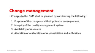 Change management
• Changes to the QMS shall be planned by considering the following:
1. Purpose of the changes and their potential consequences;
2. Integrity of the quality management system
3. Availability of resources
4. Allocation or reallocation of responsibilities and authorities
NURI CONSULTING & SERVICES www.iso9001consultant.org ismail@iso9001consultant.org
 
