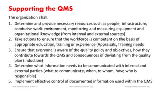 Supporting the QMS
The organization shall:
1. Determine and provide necessary resources such as people, infrastructure,
conducive work environment, monitoring and measuring equipment and
organizational knowledge (from internal and external sources)
2. Take actions to ensure that the workforce is competent on the basis of
appropriate education, training or experience (Appraisals, Training needs
3. Ensure that everyone is aware of the quality policy and objectives, how they
contribute towards the QMS and consequences of deviating from the quality
plan (Induction)
4. Determine what information needs to be communicated with internal and
external parties (what to communicate, when, to whom, how, who is
responsible)
5. Implement effective control of documented information used within the QMS
NURI CONSULTING & SERVICES www.iso9001consultant.org ismail@iso9001consultant.org
 