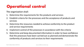 The organization shall:
1. Determine the requirements for the products and services
2. Establish criteria for the processes and the acceptance of products and
services
3. Determine the resources needed to achieve conformity to the product
and service requirements
4. Implement control of the processes in accordance with the criteria
5. Determine and keep documented information in order to have confidence
that the processes have been carried out as planned and demonstrate the
conformity of products and services to their requirements
NURI CONSULTING & SERVICES www.iso9001consultant.org ismail@iso9001consultant.org
Operational control
 