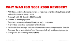 WHY WAS ISO 9001:2008 REVISED?
• All ISO standards must undergo review and possible amendments by the assigned
technical committee every 5 years
• To comply with ISO Directive 2012 Annex SL
• To adapt to a changing world
• To enhance an organization's ability to satisfy its customers
• To provide a consistent foundation for the future
• To reflect the increasingly complex environments in which organizations operate
• To ensure the new standard reflects the needs of all relevant interested parties
• To align with other management systems
NURI CONSULTING & SERVICES www.iso9001consultant.org ismail@iso9001consultant.org
 