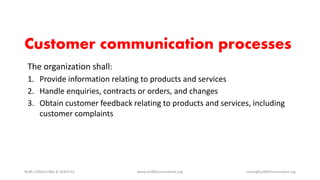 The organization shall:
1. Provide information relating to products and services
2. Handle enquiries, contracts or orders, and changes
3. Obtain customer feedback relating to products and services, including
customer complaints
NURI CONSULTING & SERVICES www.iso9001consultant.org ismail@iso9001consultant.org
Customer communication processes
 