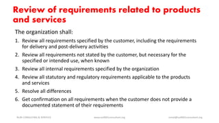 The organization shall:
1. Review all requirements specified by the customer, including the requirements
for delivery and post-delivery activities
2. Review all requirements not stated by the customer, but necessary for the
specified or intended use, when known
3. Review all internal requirements specified by the organization
4. Review all statutory and regulatory requirements applicable to the products
and services
5. Resolve all differences
6. Get confirmation on all requirements when the customer does not provide a
documented statement of their requirements
NURI CONSULTING & SERVICES www.iso9001consultant.org ismail@iso9001consultant.org
Review of requirements related to products
and services
 
