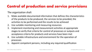 The organization shall:
1. Make available documented information that defines the characteristics
of the products to be produced, the services to be provided, the
activities to be performed and the results to be achieved
2. Use suitable monitoring and measuring resources
3. Implement monitoring and measurement activities at appropriate
stages to verify that criteria for control of processes or outputs and
acceptance criteria for products and services have been met
4. Use suitable infrastructure and environment for the operation of
processes
5. Appoint competent persons, including any required qualification
NURI CONSULTING & SERVICES www.iso9001consultant.org ismail@iso9001consultant.org
Control of production and service provisions
 