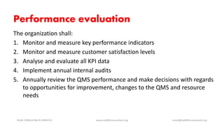 Performance evaluation
The organization shall:
1. Monitor and measure key performance indicators
2. Monitor and measure customer satisfaction levels
3. Analyse and evaluate all KPI data
4. Implement annual internal audits
5. Annually review the QMS performance and make decisions with regards
to opportunities for improvement, changes to the QMS and resource
needs
NURI CONSULTING & SERVICES www.iso9001consultant.org ismail@iso9001consultant.org
 
