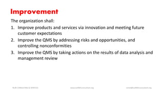 Improvement
The organization shall:
1. Improve products and services via innovation and meeting future
customer expectations
2. Improve the QMS by addressing risks and opportunities, and
controlling nonconformities
3. Improve the QMS by taking actions on the results of data analysis and
management review
NURI CONSULTING & SERVICES www.iso9001consultant.org ismail@iso9001consultant.org
 