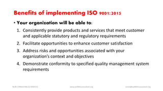 Benefits of implementing ISO 9001:2015
• Your organization will be able to:
1. Consistently provide products and services that meet customer
and applicable statutory and regulatory requirements
2. Facilitate opportunities to enhance customer satisfaction
3. Address risks and opportunities associated with your
organization’s context and objectives
4. Demonstrate conformity to specified quality management system
requirements
NURI CONSULTING & SERVICES www.iso9001consultant.org ismail@iso9001consultant.org
 