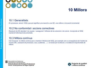 10 Millora
10.1 Generalitats
En processos, servei i SGQ, que pot significar una reacció a una NC, una millora o innovació incremental.
10.2 No conformitat i accions correctives
Resolució de NC abordant les causes i assegurant l'eficàcia de les solucions i els canvis incorporats al SGQ,
mantenint informació documentada.
10.3 Millora contínua
Cal incorporar la millora contínua per a mantenir l’eficàcia del SGQ, per exemple com a conseqüència de l’anàlisi de
causes (NC, avaluació de processos, veus, auditories, ...) , la revisió per la direcció, o la detecció d’oportunitats de
millora.
 