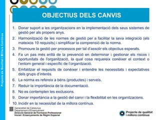 1. Donar suport a les organitzacions en la implementació dels seus sistemes de
gestió per als propers anys.
2. Harmonització de les normes de gestió per a facilitar la seva integració (els
mateixos 10 requisits) i simplificar la comprensió de la norma.
3. Promoure la gestió per processos per tal d’assolir els objectius esperats.
4. Fa un pas més enllà de la prevenció en determinar i gestionar els riscos i
oportunitats de l'organització, la qual cosa requereix conèixer el context o
l’entorn general i específic de l’organització.
5. Emfatitzar el requisits de conèixer i entendre les necessitats i expectatives
dels grups d’interès.
6. La norma es refereix a béns (productes) i serveis.
7. Reduir la importància de la documentació.
8. No es contemplen les exclusions.
9. Donar importància a la gestió del canvi i la flexibilitat en les organitzacions.
10. Incidir en la necessitat de la millora contínua.
OBJECTIUS DELS CANVIS
 