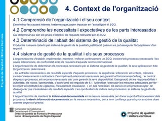 4. Context de l'organització
4.1 Comprensió de l'organització i el seu context
Determinar les causes internes i externes que poden impactar en l'estratègia i el SGQ.
4.2 Comprendre les necessitats i expectatives de les parts interessades
Cal determinar qui són els grups d'interès i els requisits rellevants per al SGQ.
4.3 Determinació de l'abast del sistema de gestió de la qualitat
Productes i serveis coberts pel sistema de gestió de la qualitat i justificació quan no es pot assegurar l’acompliment d’un
requisit.
4.4 sistema de gestió de la qualitat i els seus processos
L'organització ha d'establir, implementar, mantenir i millorar contínuament un SGQ, incloent els processos necessaris i les
seves interaccions, de conformitat amb els requisits d’aquesta norma Internacional.
L'organització ha de determinar els processos necessaris per al sistema de gestió de la qualitat i la seva aplicació en tota
l'organització i determinarà:
- les entrades necessaries i els resultats esperats d'aquests processos; la seqüència i interacció; els criteris, mètodes,
incloent mesuraments i indicadors d'acompliment relacionats necessaris per garantir el funcionament eficaç, i el control
d'aquests processos; els recursos necessaris així com garantir la seva disponibilitat; l'assignació de les responsabilitats i
autoritats; els riscos i oportunitats, d'acord amb els requisits de 6.1, i planificar i executar les mesures adequades per fer –
los front; els mètodes de vigilància, mesurament, l'avaluació , i, en cas necessari, els canvis en els processos per tal
d’assegurar que s'assoleixen els resultats esperats. Les oportunitats de millora dels processos i el sistema de gestió de
qualitat.
L'organització ha de mantenir la informació documentada en la mesura necessària per donar suport al funcionament dels
processos i retenir informació documentada, en la mesura necessària , per a tenir confiança que els processos es duen
a terme segons el previst.
 
