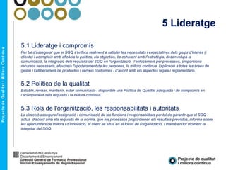 5 Lideratge
5.1 Lideratge i compromís
Per tal d’assegurar que el SGQ s’enfoca realment a satisfer les necessitats i expectatives dels grups d’interès (i
clients) i acompleix amb eficàcia la política, els objectius, és coherent amb l'estratègia, desenvolupa la
comunicació, la integració dels requisits del SGQ en l'organització, l’enfocament per processos, proporciona
recursos necessaris, afavoreix l'apoderament de les persones, la millora contínua, l’aplicació a totes les àrees de
gestió i l’alliberament de productes i serveis conformes i d’acord amb els aspectes legals i reglamentaris.
5.2 Política de la qualitat
Establir, revisar, mantenir, estar comunicada i disponible una Política de Qualitat adequada i de compromís en
l’acompliment dels requisits i la millora contínua.
5.3 Rols de l'organització, les responsabilitats i autoritats
La direcció assegura l’assignació i comunicació de les funcions i responsabilitats per tal de garantir que el SGQ
actua d’acord amb els requisits de la norma, que els processos proporcionen els resultats previstos, informa sobre
les oportunitats de millora i d’innovació, el client se situa en el focus de l’organització, i manté en tot moment la
integritat del SGQ.
 