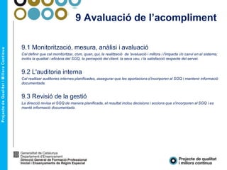 9 Avaluació de l’acompliment
9.1 Monitorització, mesura, anàlisi i avaluació
Cal definir que cal monitoritzar, com, quan, qui, la realització de 'avaluació i millora i l’impacte i/o canvi en el sistema;
inclòs la qualitat i eficàcia del SGQ, la percepció del client, la seva veu, i la satisfacció respecte del servei.
9.2 L'auditoria interna
Cal realitzar auditories internes planificades, assegurar que les aportacions s'incorporen al SGQ i mantenir informació
documentada.
9.3 Revisió de la gestió
La direcció revisa el SGQ de manera planificada, el resultat inclou decisions i accions que s’incorporen al SGQ i es
manté informació documentada.
 