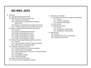 ISO 9001 :2015
8 Operation
8.1 Operational planning and control
8.2 Requirements for products and services
8.2.1 Customer communication
8.2.2 Determination of requirements for product
and services
8.2.3 Review of requirements for products and service
8.2.4 Change to requirements for product and service
8.3 Design and development of products and services
8.3.1 General
8.3.2 Design and development planning
8.3.3 Design and development inputs
8.3.4 Design and development controls
8.3.5 Design and development outputs
8.3.6 Design and development changes
8.4 Control of externally provided products and services
8.4.1 General
8.4.2 Type and extent of control of external provision
8.4.3 Information for external providers
8.5 Production and service provision
8.5.1 Control of production and service provision
8.5.2 Identification and traceability
8.5.3 Property belonging to customers or external providers
8.5.4 Preservation
8.5.5 Post-delivery activities
8.5.6 Control of changes
8.6 release of products and services
8.7 Control of nonconforming process outputs
9. Performance evaluation
9.1 Monitoring, measurement, analysis and evaluation
9.1.1 General
9.1.2 Customer satisfaction
9.1.3 Analysis and evaluation
9.2 Internal audit
9.3 Management review
9.3.1 General
9.3.2 management review inputs
9.3.3 Management review outputs
10. Improvement
10.1 General
10.2 Nonconformity and corrective action
10.3 Continual improvement
 