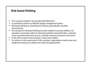 Risk based thinking
 This concept included in the standard ISO 9001:2015
 Is essential to achieve an effective quality management system
 Risk based thinking is something we all done automatically and often
unconsciously
 The concept of risk-based thinking has been implied in previous editions, for
example in preventive action to eliminate potential nonconformities, analyzing
every nonconformities that occures, and take measures to prevent recurrence
 In the 2015 version of this concept is made more explicit
 To conform to the requirement of this standard, organizations need to plan and
implement measures to address the risks and opportunities
 