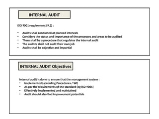 INTERNAL AUDIT
ISO 9001 requirement (9.2) :
• Audits shall conducted at planned intervals
• Considers the status and importance of the processes and areas to be audited
• There shall be a procedure that regulates the internal audit
• The auditor shall not audit their own job
• Audits shall be objective and impartial
INTERNAL AUDIT Objectives
Internal audit is done to ensure that the management system :
• Implemented (according Procedures / WI)
• As per the requirements of the standard (eg ISO 9001)
• Effectively implemented and maintained
• Audit should also find improvement potentials
 