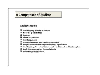 □ Competence of Auditor
Auditor should :
 Avoid looking mistake of auditee
 Note the good stuff too
 On time
 Check all processes
 Avoid arguments
 Only audit appropriate requirements agreed
 Respect the confidentiality of company / organization
 Avoid reading Procedure/documents by auditor, ask auditee to explain
 Audit the system rather than individuals
 Record objective evidence.
 