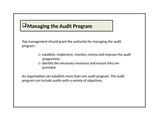 Managing the Audit Program
Top management should grant the authority for managing the audit
program :
□ establish, implement, monitor, review and improve the audit
programme,
□ identify the necessary resources and ensure they are
provided
An organization can establish more than one audit program. The audit
program can include audits with a variety of objectives.
 