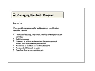  Managing the Audit Program
Resources
When identifying resources for audit program, consideration
should be given to:
 Financial to develop, implement, manage and improve audit
activities
 Audit techniques
 Processes to achieve and maintain the competence of
auditor, and improve their performance
 Availability of auditors and technical experts
 The extent of the audit program
 Travelling time, accommodation, etc
 