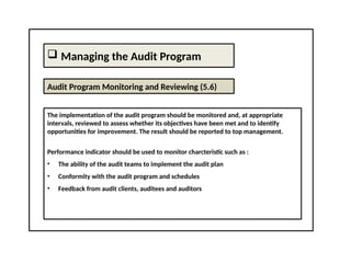  Managing the Audit Program
Audit Program Monitoring and Reviewing (5.6)
The implementation of the audit program should be monitored and, at appropriate
intervals, reviewed to assess whether its objectives have been met and to identify
opportunities for improvement. The result should be reported to top management.
Performance indicator should be used to monitor charcteristic such as :
• The ability of the audit teams to implement the audit plan
• Conformity with the audit program and schedules
• Feedback from audit clients, auditees and auditors
 