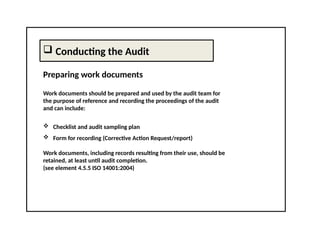  Conducting the Audit
Preparing work documents
Work documents should be prepared and used by the audit team for
the purpose of reference and recording the proceedings of the audit
and can include:
 Checklist and audit sampling plan
 Form for recording (Corrective Action Request/report)
Work documents, including records resulting from their use, should be
retained, at least until audit completion.
(see element 4.5.5 ISO 14001:2004)
 
