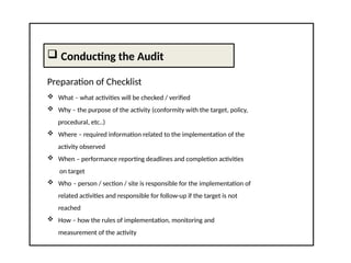  Conducting the Audit
Preparation of Checklist
 What – what activities will be checked / verified
 Why – the purpose of the activity (conformity with the target, policy,
procedural, etc..)
 Where – required information related to the implementation of the
activity observed
 When – performance reporting deadlines and completion activities
on target
 Who – person / section / site is responsible for the implementation of
related activities and responsible for follow-up if the target is not
reached
 How – how the rules of implementation, monitoring and
measurement of the activity
 