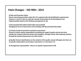 Main Changes – ISO 9001 : 2015
d) Risk and Preventive Action
Clause concerning preventive action (8.5.3) is replaced with risk identification requirements
(clauses 4.1 and 6.1) aims to make the concept of prevention in the development and
implementation based on the thinking and approach to risk
e) Documented information (Information documented)
Changing the terms of ducuments and recordings with Documented information
f) Control of external provision of products and services
Clause 8.4 clearly require organizations controlling the supply of goods and services from
outside the company either purchases from jsuppliers, through contrac with corporate partners,
through the outsourcing process or by other means.
g) Quality Manual: Specifications on the contents of the quality manual still apply, but there are
no specific requirements concerning it. (sub-clause 4.4, sub-clause 7.5).
h) Management representative : there is no specific requirement for MR
 