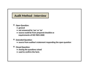 Audit Method : Interview
 Open Question:
• general
• not answered by ‘yes’ or ‘no’
• source could be from prepared checklist or
requirements of ISO 9001:2000
 Extended Question:
• source from auditee’s statement responding the open question
 Closed Question:
• closing the questions raised
• used to confirm the facts
 