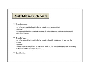 Audit Method : Interview
 Trace Backward
trace from output to input to know how the output resulted
Example:
tracing the marketing contract and ensure whether the customer requirements
have been fulfilled
 Trace Forward
trace from input to output to know how the input is processed to become the
output.
Example:
From customer complaints or returned product, the production process, inspecting,
material used have to be evaluated.
 Combination
 