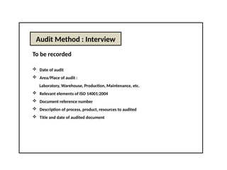 Audit Method : Interview
To be recorded
 Date of audit
 Area/Place of audit :
Laboratory, Warehouse, Production, Maintenance, etc.
 Relevant elements of ISO 14001:2004
 Document reference number
 Description of process, product, resources to audited
 Title and date of audited document
 