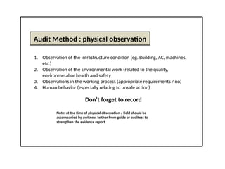 Audit Method : physical observation
1. Observation of the infrastructure condition (eg. Building, AC, machines,
etc.)
2. Observation of the Environmental work (related to the quality,
environmetal or health and safety
3. Observations in the working process (appropriate requirements / no)
4. Human behavior (especially relating to unsafe action)
Don’t forget to record
Note: at the time of physical observation / field should be
accompanied by awitness (either from guide or auditee) to
strengthen the evidence report
 