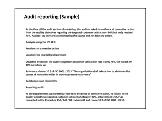 Audit reporting (Sample)
At the time of the audit section of marketing, the auditor asked for evidence of corrective action
from the quality objectives regarding the targeted customer satisfaction> 80% but only reached
75%. Auditee say they are just monitoring the course and not take any action.
Analysis using the P L O R:
Problem: no corrective action
Location: the marketing department
Objective evidence: the quality objectives customer satisfaction rate is only 75%, the target of>
80% no follow-up
Reference: clause 10.2 of ISO 9001 : 2015 “The organization shall take action to eliminate the
causes of nonconformities in order to prevent recurrence”
Conclusion: non conformity
Reporting audit:
At the Departement og marketing There is no evidence of corrective action, to failure in the
quality objectives regarding customer satisfaction (target> 80%, achievement: 75%) “as
requested in the Procedure PM / MR / 08 revision 01 and clause 10.2 of ISO 9001 : 2015.
 