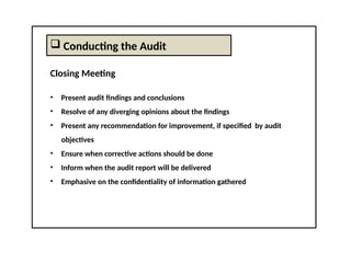  Conducting the Audit
Closing Meeting
• Present audit findings and conclusions
• Resolve of any diverging opinions about the findings
• Present any recommendation for improvement, if specified by audit
objectives
• Ensure when corrective actions should be done
• Inform when the audit report will be delivered
• Emphasive on the confidentiality of information gathered
 