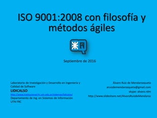 ISO 9001:2008 con filosofía y
métodos ágiles
Septiembre de 2016
Álvaro Ruiz de Mendarozqueta
aruizdemendarozqueta@gmail.com
skype: alvaro.rdm
http://www.slideshare.net/AlvaroRuizdeMendaroz
Laboratorio de Investigación y Desarrollo en Ingeniería y
Calidad de Software
LIDICALSO
http://www.institucional.frc.utn.edu.ar/sistemas/lidicalso/
Departamento de Ing. en Sistemas de Información
UTN FRC
 
