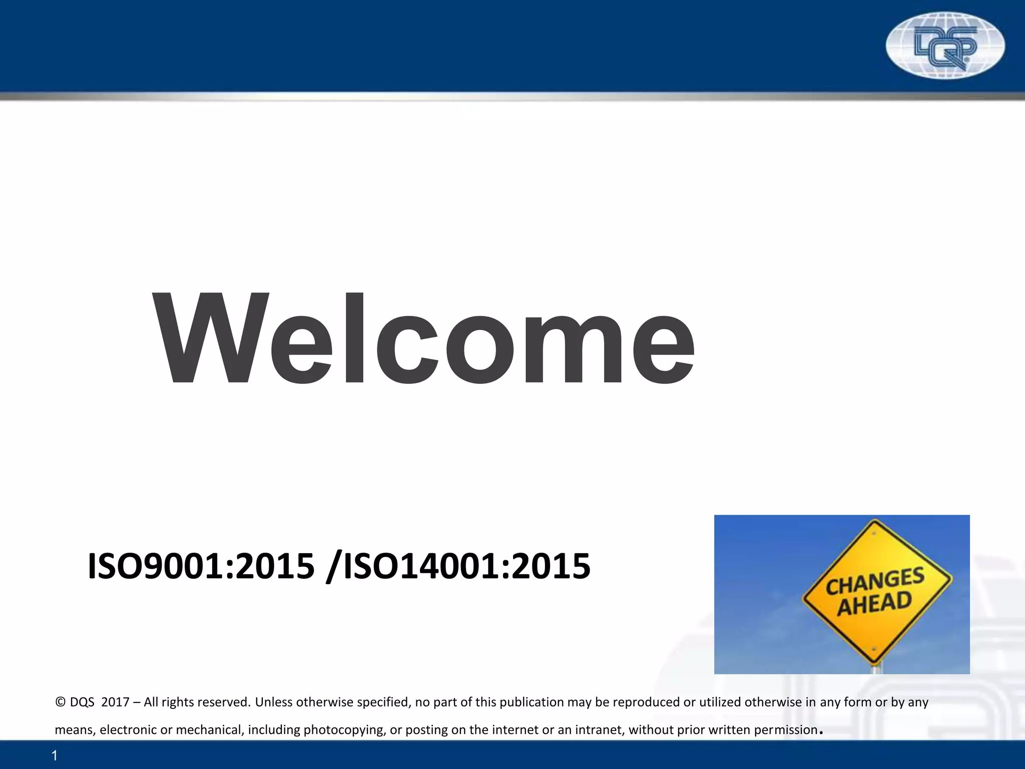 1
ISO9001:2015 /ISO14001:2015
Welcome
© DQS 2017 – All rights reserved. Unless otherwise specified, no part of this publication may be reproduced or utilized otherwise in any form or by any
means, electronic or mechanical, including photocopying, or posting on the internet or an intranet, without prior written permission.
 