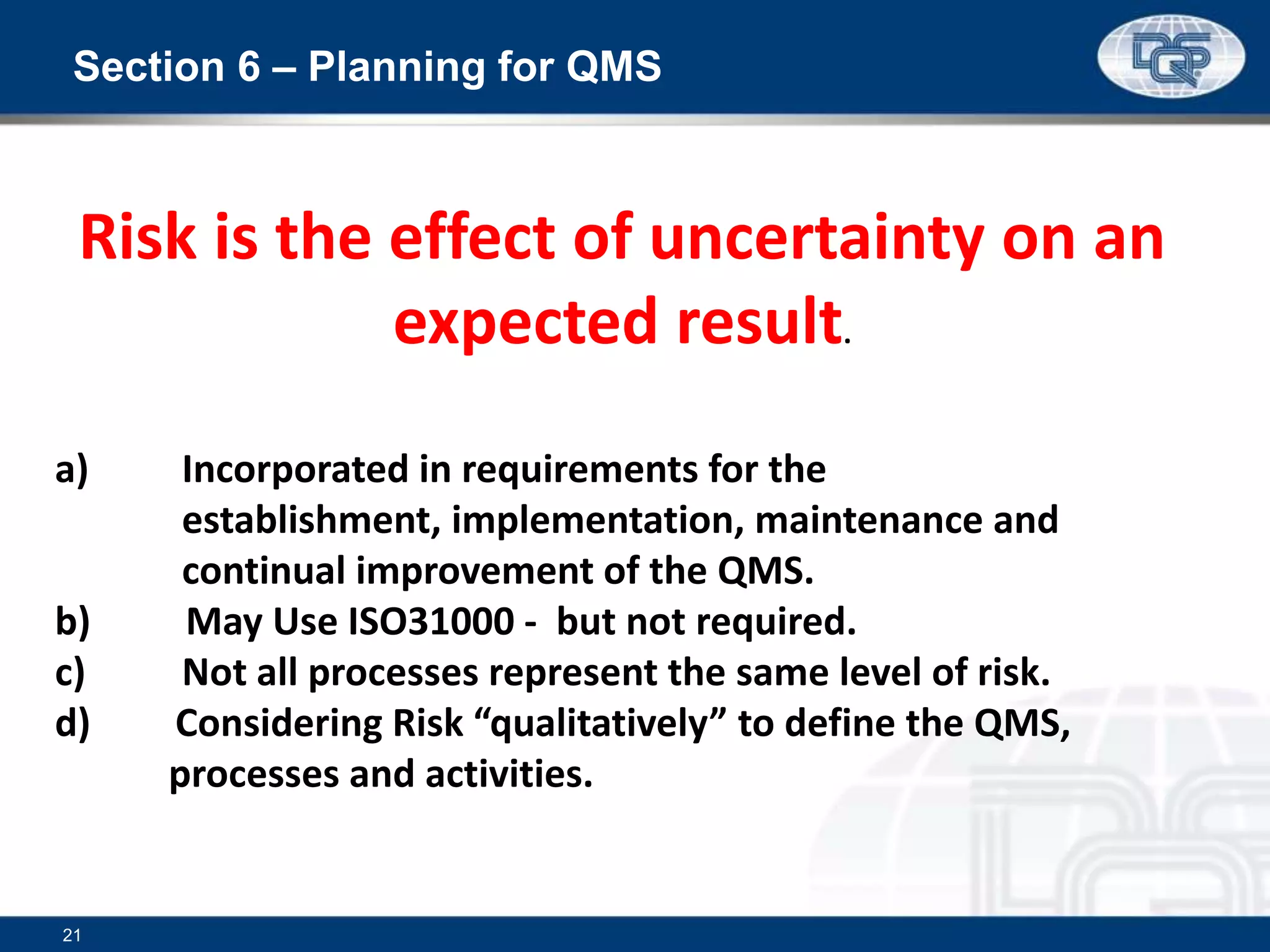 Section 6 – Planning for QMS
21
a) Incorporated in requirements for the
establishment, implementation, maintenance and
continual improvement of the QMS.
b) May Use ISO31000 - but not required.
c) Not all processes represent the same level of risk.
d) Considering Risk “qualitatively” to define the QMS,
processes and activities.
Risk is the effect of uncertainty on an
expected result.
 