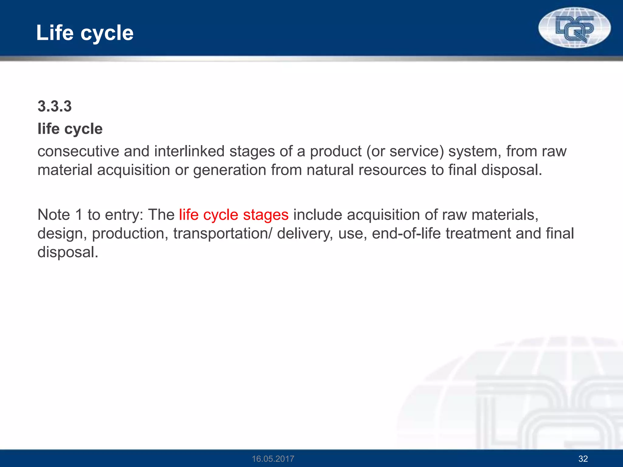 Life cycle
3.3.3
life cycle
consecutive and interlinked stages of a product (or service) system, from raw
material acquisition or generation from natural resources to final disposal.
Note 1 to entry: The life cycle stages include acquisition of raw materials,
design, production, transportation/ delivery, use, end-of-life treatment and final
disposal.
16.05.2017 32
 