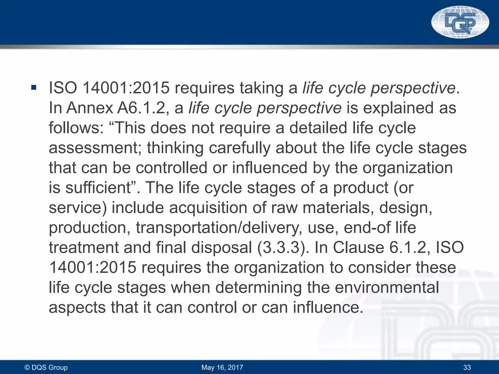  ISO 14001:2015 requires taking a life cycle perspective.
In Annex A6.1.2, a life cycle perspective is explained as
follows: “This does not require a detailed life cycle
assessment; thinking carefully about the life cycle stages
that can be controlled or influenced by the organization
is sufficient”. The life cycle stages of a product (or
service) include acquisition of raw materials, design,
production, transportation/delivery, use, end-of life
treatment and final disposal (3.3.3). In Clause 6.1.2, ISO
14001:2015 requires the organization to consider these
life cycle stages when determining the environmental
aspects that it can control or can influence.
May 16, 2017© DQS Group 33
 
