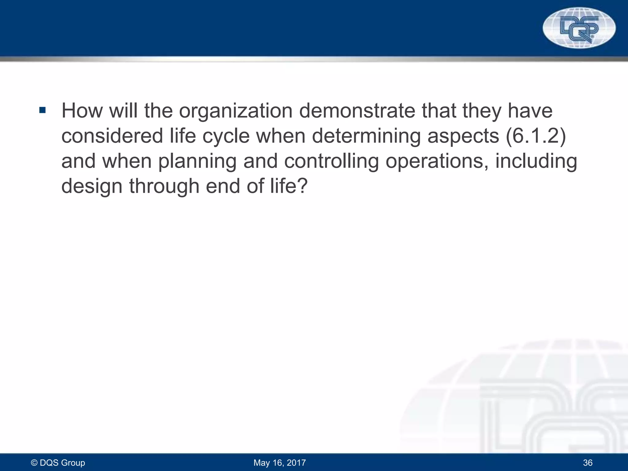  How will the organization demonstrate that they have
considered life cycle when determining aspects (6.1.2)
and when planning and controlling operations, including
design through end of life?
May 16, 2017© DQS Group 36
 