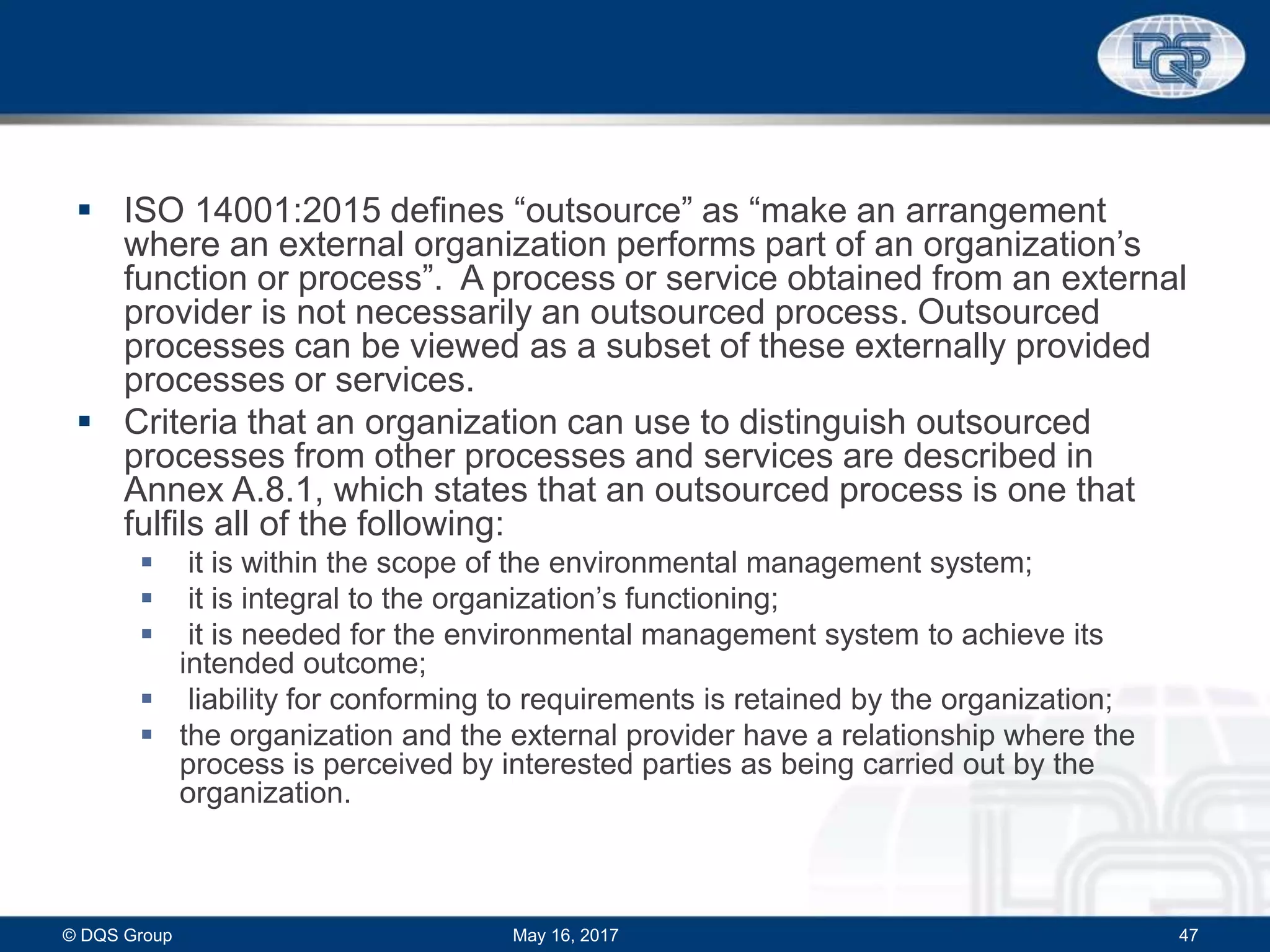  ISO 14001:2015 defines “outsource” as “make an arrangement
where an external organization performs part of an organization’s
function or process”. A process or service obtained from an external
provider is not necessarily an outsourced process. Outsourced
processes can be viewed as a subset of these externally provided
processes or services.
 Criteria that an organization can use to distinguish outsourced
processes from other processes and services are described in
Annex A.8.1, which states that an outsourced process is one that
fulfils all of the following:
 it is within the scope of the environmental management system;
 it is integral to the organization’s functioning;
 it is needed for the environmental management system to achieve its
intended outcome;
 liability for conforming to requirements is retained by the organization;
 the organization and the external provider have a relationship where the
process is perceived by interested parties as being carried out by the
organization.
May 16, 2017© DQS Group 47
 