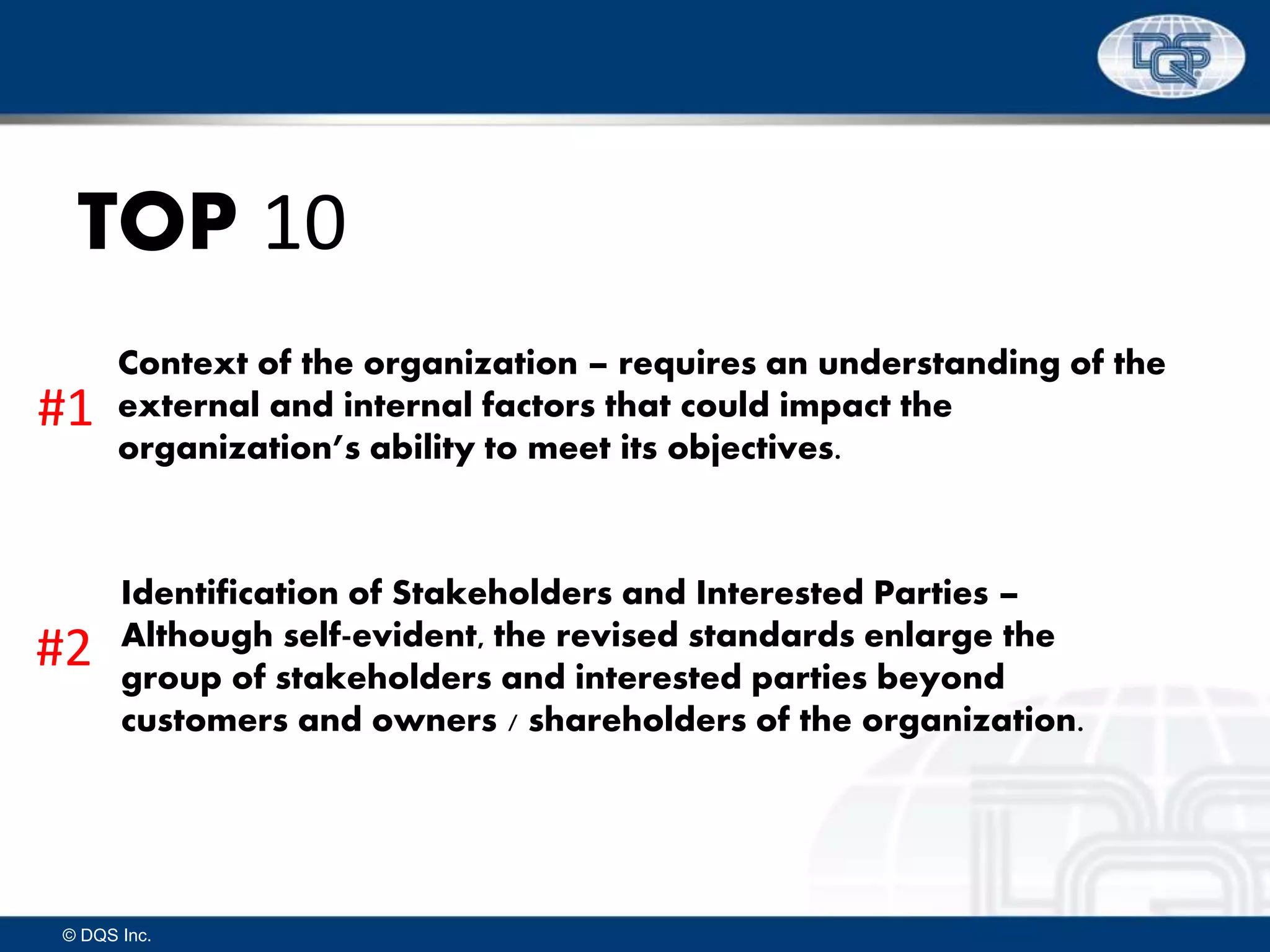 © DQS Inc.
TOP 10
Context of the organization – requires an understanding of the
external and internal factors that could impact the
organization’s ability to meet its objectives.
Identification of Stakeholders and Interested Parties –
Although self-evident, the revised standards enlarge the
group of stakeholders and interested parties beyond
customers and owners / shareholders of the organization.
#1
#2
 