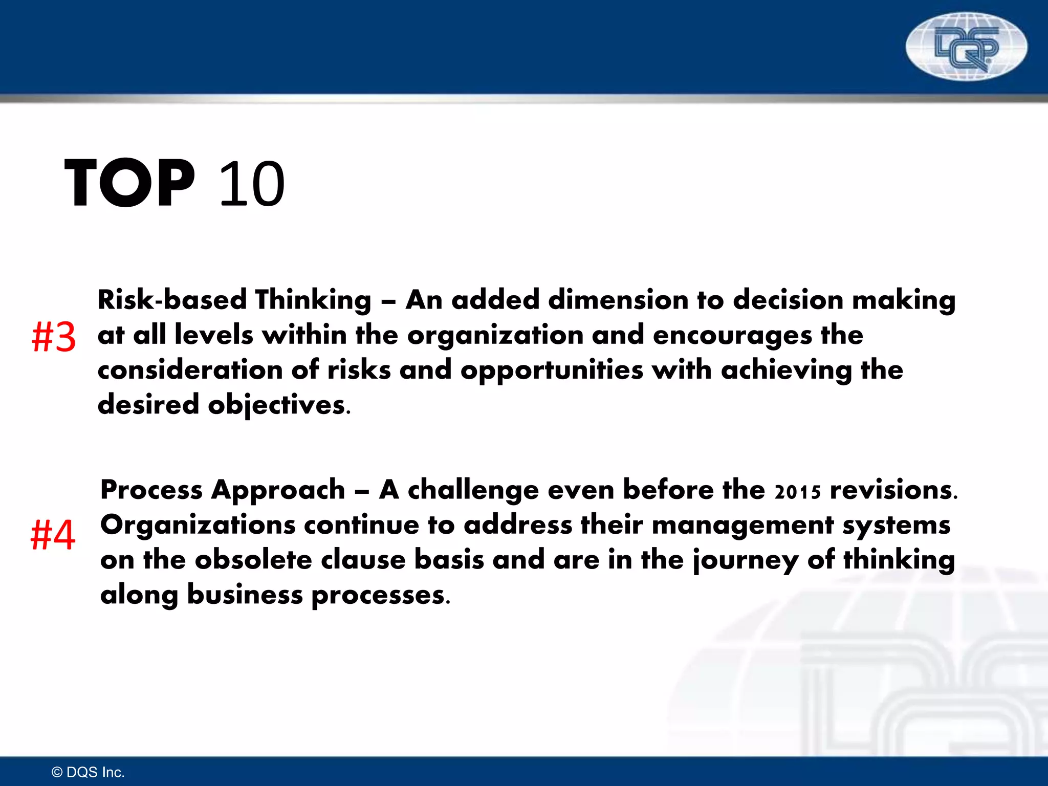 © DQS Inc.
TOP 10
Risk-based Thinking – An added dimension to decision making
at all levels within the organization and encourages the
consideration of risks and opportunities with achieving the
desired objectives.
Process Approach – A challenge even before the 2015 revisions.
Organizations continue to address their management systems
on the obsolete clause basis and are in the journey of thinking
along business processes.
#3
#4
 