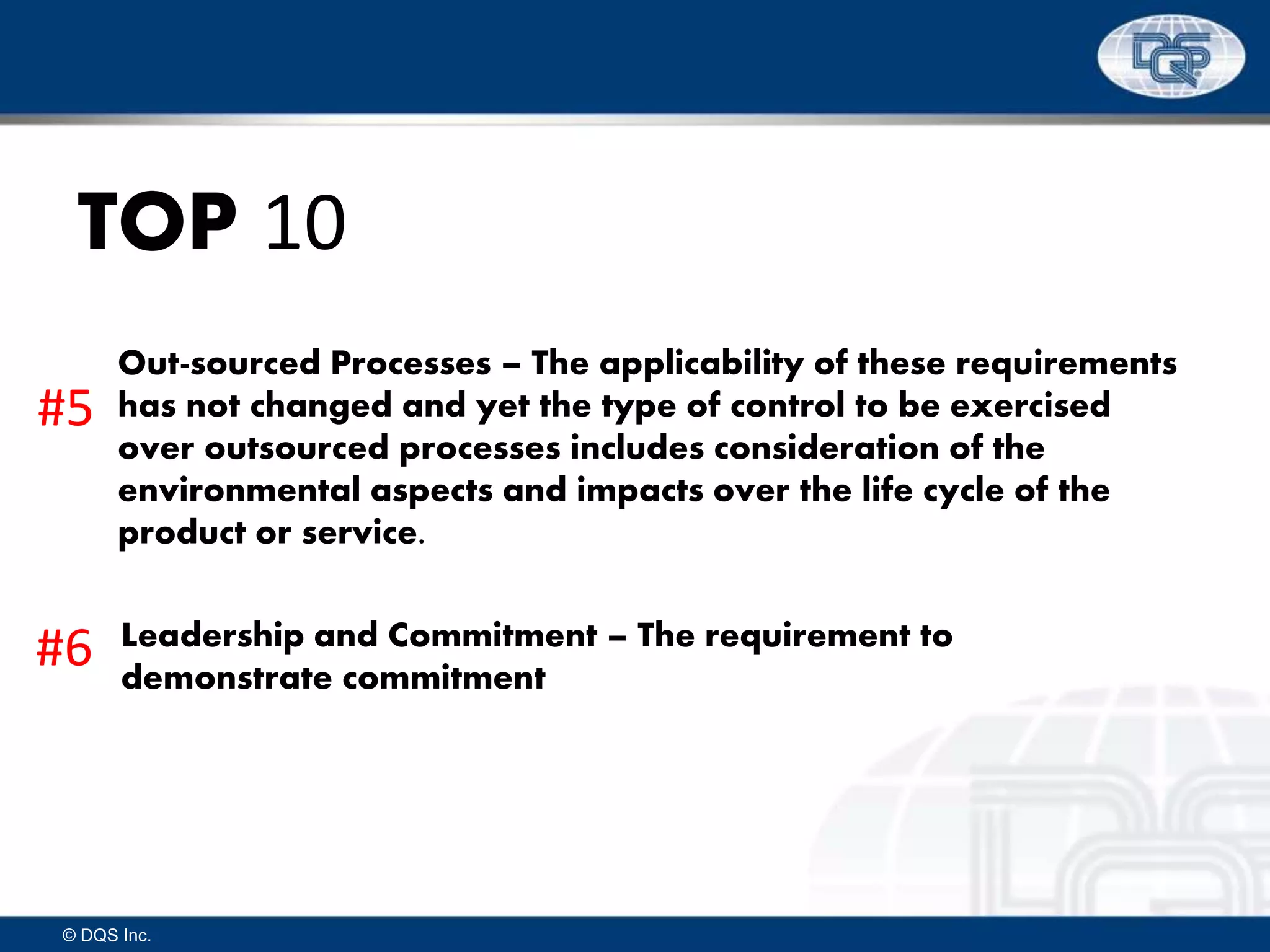 © DQS Inc.
TOP 10
Out-sourced Processes – The applicability of these requirements
has not changed and yet the type of control to be exercised
over outsourced processes includes consideration of the
environmental aspects and impacts over the life cycle of the
product or service.
Leadership and Commitment – The requirement to
demonstrate commitment
#5
#6
 