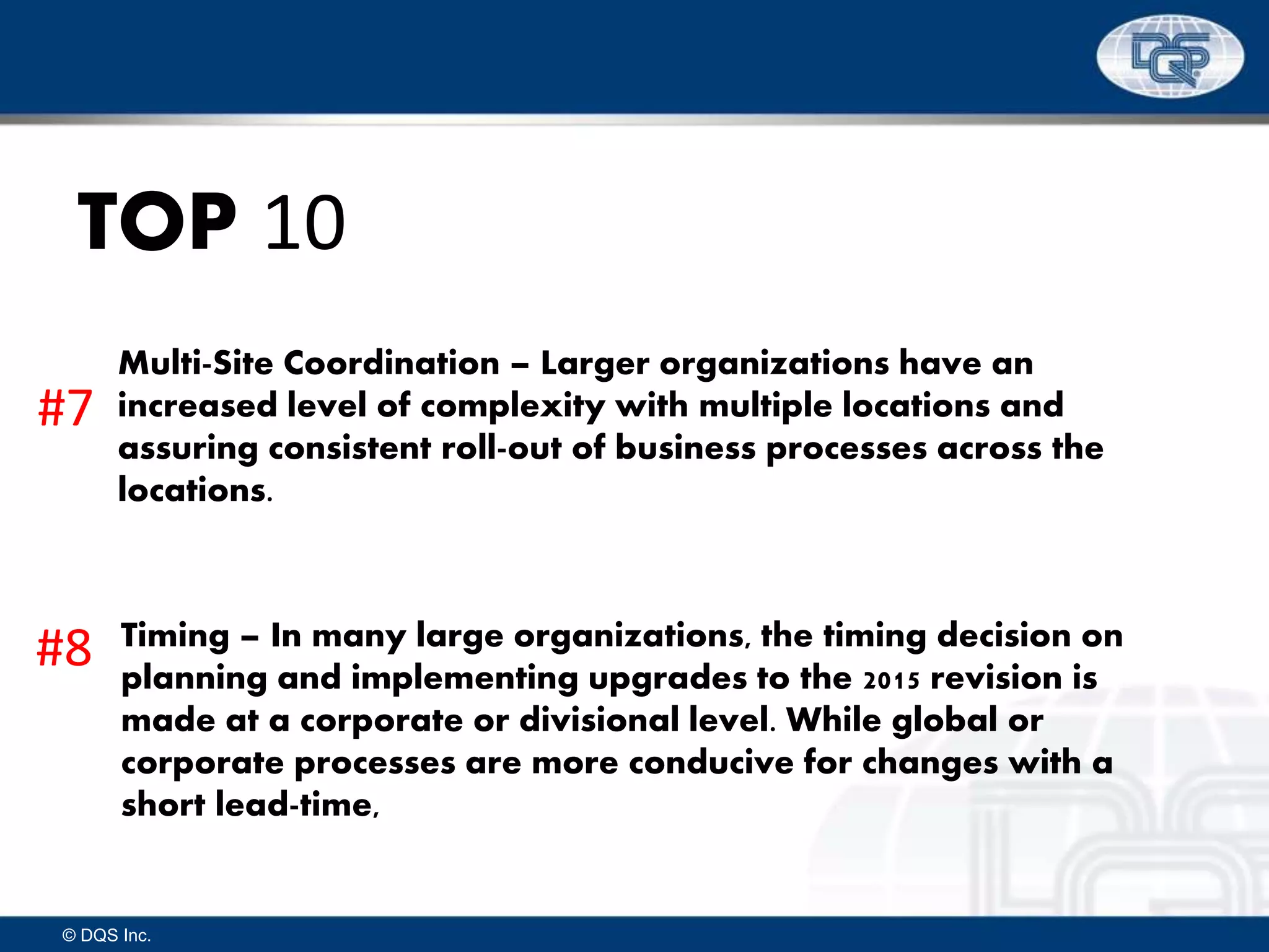 © DQS Inc.
TOP 10
Multi-Site Coordination – Larger organizations have an
increased level of complexity with multiple locations and
assuring consistent roll-out of business processes across the
locations.
Timing – In many large organizations, the timing decision on
planning and implementing upgrades to the 2015 revision is
made at a corporate or divisional level. While global or
corporate processes are more conducive for changes with a
short lead-time,
#7
#8
 
