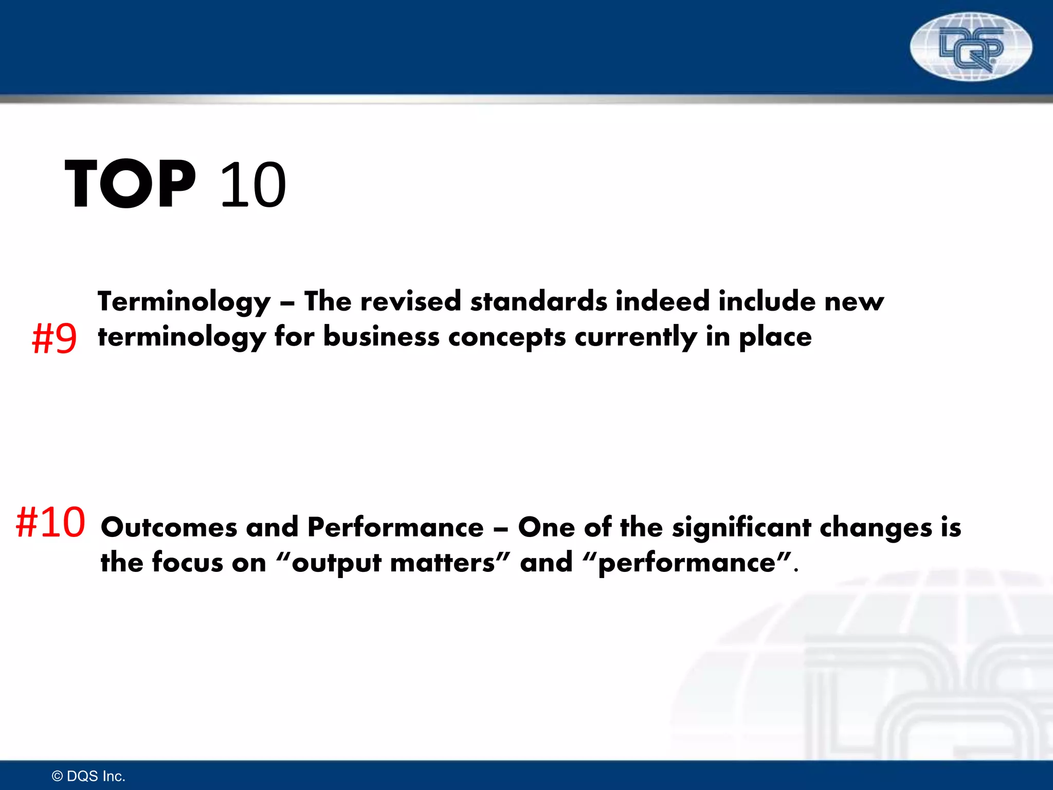 © DQS Inc.
TOP 10
Terminology – The revised standards indeed include new
terminology for business concepts currently in place
Outcomes and Performance – One of the significant changes is
the focus on “output matters” and “performance”.
#9
#10
 