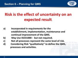 Section 6 – Planning for QMS
21
a) Incorporated in requirements for the
establishment, implementation, maintenance and
continual improvement of the QMS.
b) May Use ISO31000 - but not required.
c) Not all processes represent the same level of risk.
d) Considering Risk “qualitatively” to define the QMS,
processes and activities.
Risk is the effect of uncertainty on an
expected result.
 