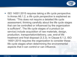  ISO 14001:2015 requires taking a life cycle perspective.
In Annex A6.1.2, a life cycle perspective is explained as
follows: “This does not require a detailed life cycle
assessment; thinking carefully about the life cycle stages
that can be controlled or influenced by the organization
is sufficient”. The life cycle stages of a product (or
service) include acquisition of raw materials, design,
production, transportation/delivery, use, end-of life
treatment and final disposal (3.3.3). In Clause 6.1.2, ISO
14001:2015 requires the organization to consider these
life cycle stages when determining the environmental
aspects that it can control or can influence.
May 16, 2017© DQS Group 33
 